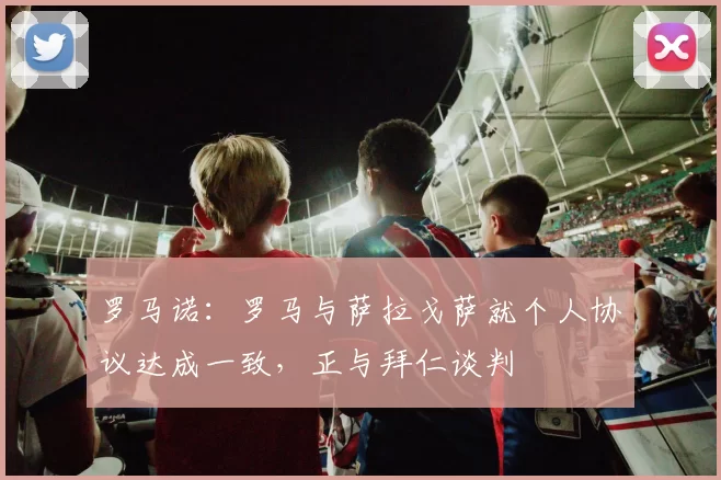 罗马诺：罗马与萨拉戈萨就个人协议达成一致，正与拜仁谈判