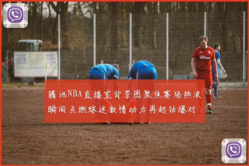 腾讯NBA直播室背景图聚焦赛场热浪瞬间点燃球迷激情动力再起劲爆对决全景尽现