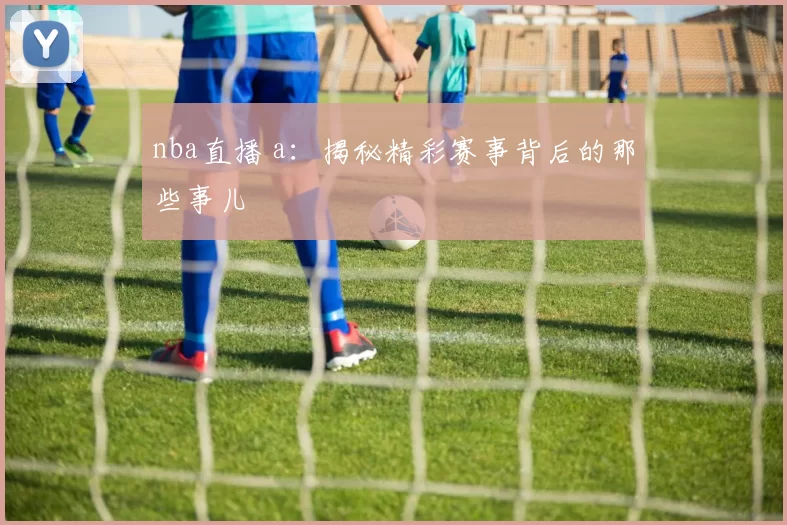 nba直播 a：揭秘精彩赛事背后的那些事儿