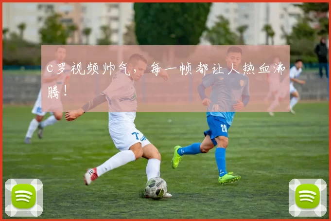 c罗视频帅气,每一帧都让人热血沸腾!