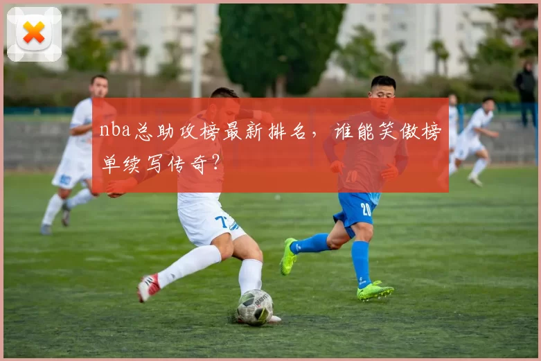 nba总助攻榜最新排名,谁能笑傲榜单续写传奇?