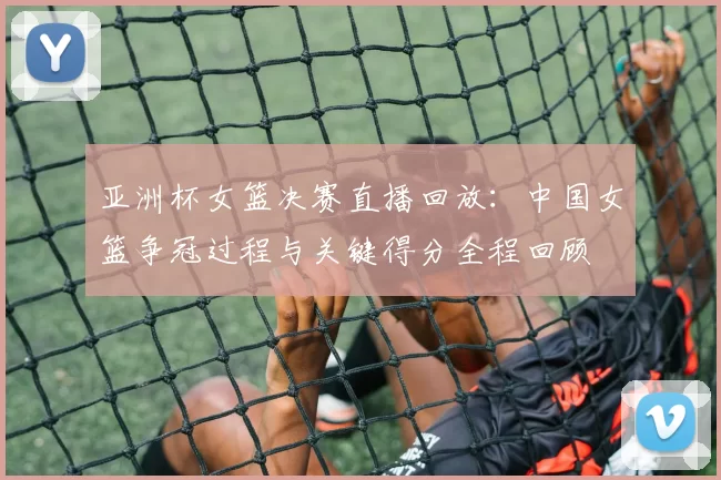 亚洲杯女篮决赛直播回放：中国女篮争冠过程与关键得分全程回顾