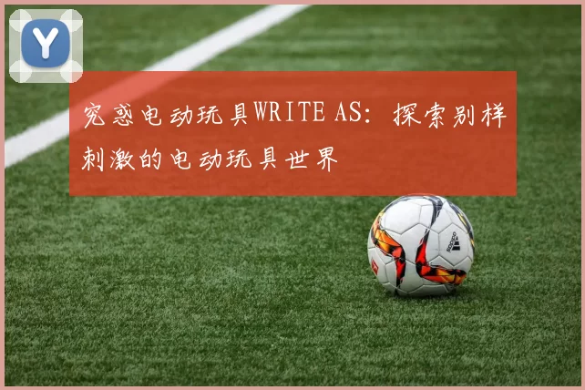 究惑电动玩具WRITE AS：探索别样刺激的电动玩具世界