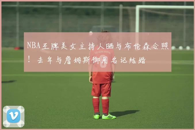NBA王牌美女主持人晒与布伦森合照！去年与詹姆斯御用名记结婚