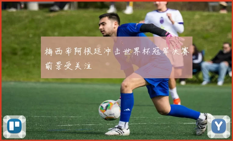 梅西率阿根廷冲击世界杯冠军决赛前景受关注