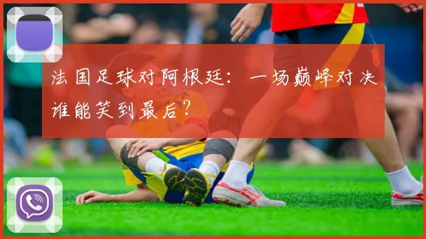 法国足球对阿根廷：一场巅峰对决谁能笑到最后？