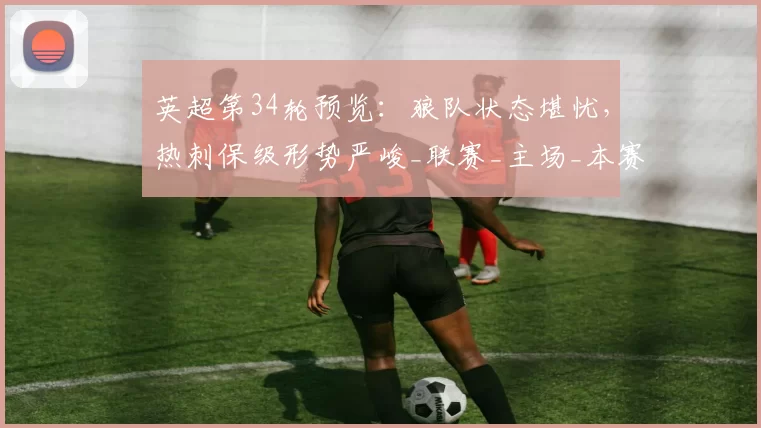 英超第34轮预览：狼队状态堪忧，热刺保级形势严峻_联赛_主场_本赛季