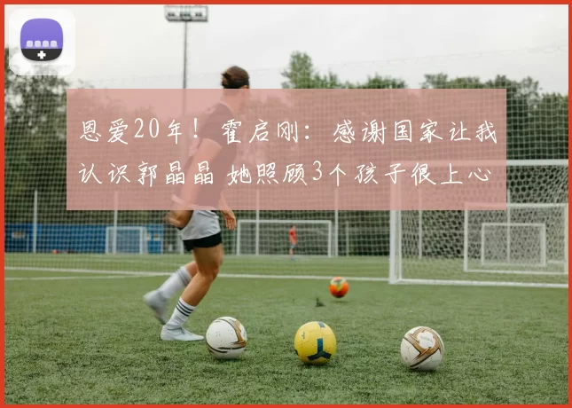 恩爱20年！霍启刚：感谢国家让我认识郭晶晶 她照顾3个孩子很上心