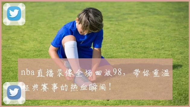 nba直播录像全场回放98，带你重温经典赛事的热血瞬间！