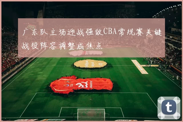 广东队主场迎战强敌CBA常规赛关键战役阵容调整成焦点