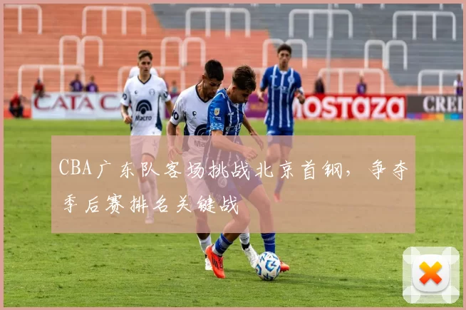 CBA广东队客场挑战北京首钢,争夺季后赛排名关键战