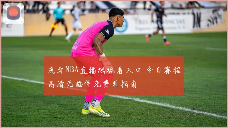 虎牙NBA直播线观看入口 今日赛程高清无插件免费看指南