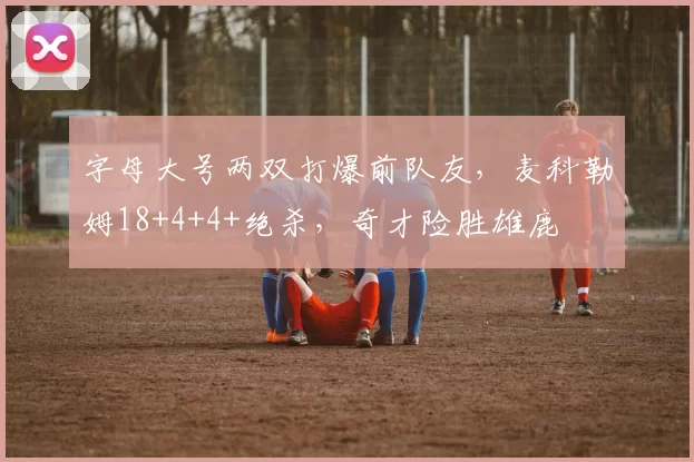 字母大号两双打爆前队友,麦科勒姆18+4+4+绝杀,奇才险胜雄鹿