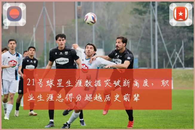 21号球星生涯数据突破新高度，职业生涯总得分超越历史前辈