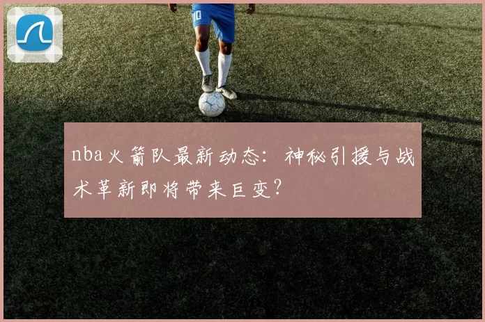 nba火箭队最新动态：神秘引援与战术革新即将带来巨变？