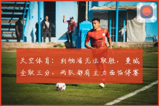 天空体育：利物浦无法取胜，曼城全取三分，两队都有主力面临停赛