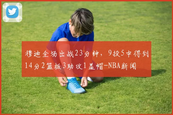 穆迪全场出战23分钟，9投5中得到14分2篮板3助攻1盖帽-NBA新闻