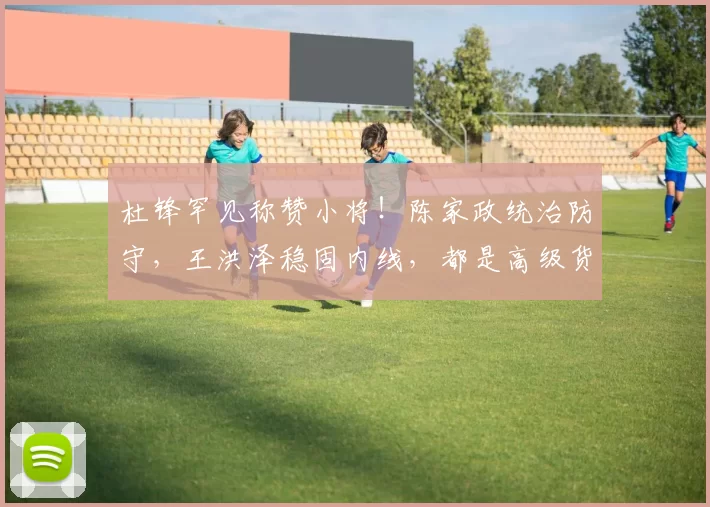 杜锋罕见称赞小将！陈家政统治防守，王洪泽稳固内线，都是高级货