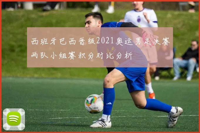 西班牙巴西晋级2021奥运男足决赛两队小组赛积分对比分析