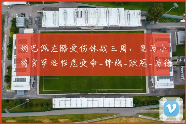 姆巴佩左膝受伤休战三周，皇马小将贡萨洛临危受命_锋线_欧冠_马德里竞技