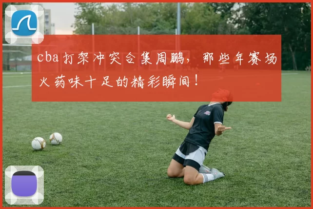 cba打架冲突合集周鹏，那些年赛场火药味十足的精彩瞬间！