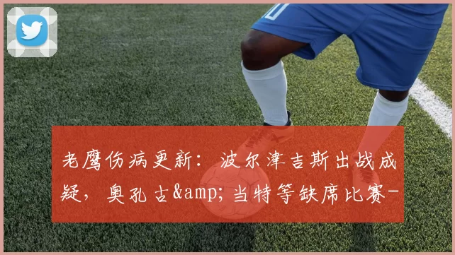 老鹰伤病更新:波尔津吉斯出战成疑,奥孔古&当特等缺席比赛-NBA新闻