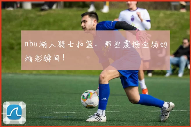 nba湖人骑士扣篮，那些震撼全场的精彩瞬间！