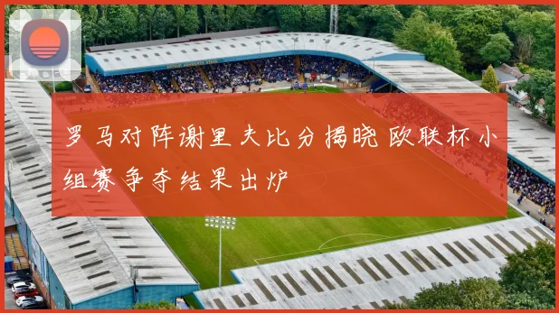 罗马对阵谢里夫比分揭晓 欧联杯小组赛争夺结果出炉