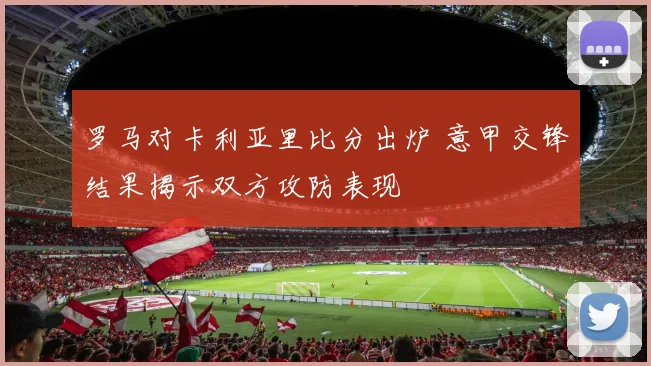 罗马对卡利亚里比分出炉 意甲交锋结果揭示双方攻防表现