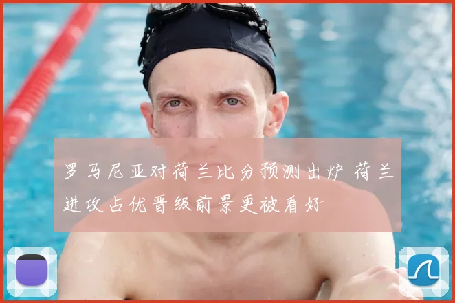 罗马尼亚对荷兰比分预测出炉 荷兰进攻占优晋级前景更被看好