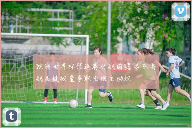 欧洲世界杯预选赛对战前瞻 各队备战关键较量争取出线主动权