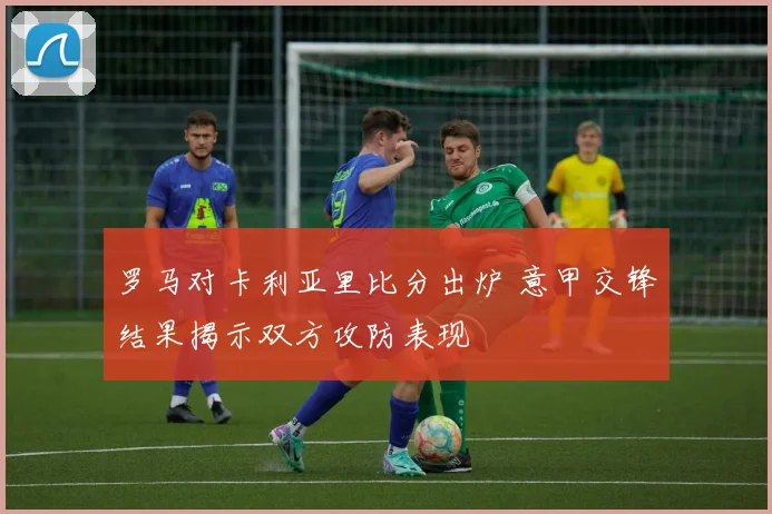 罗马对卡利亚里比分出炉 意甲交锋结果揭示双方攻防表现