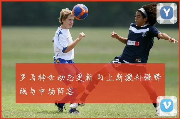 罗马转会动态更新 盯上新援补强锋线与中场阵容
