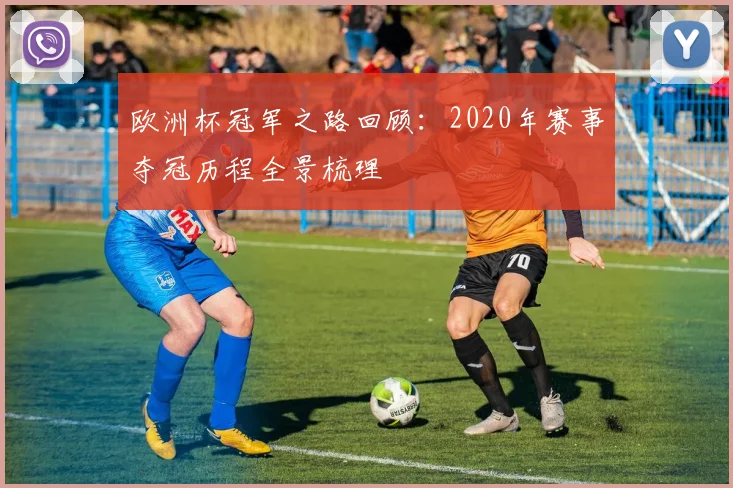 欧洲杯冠军之路回顾：2020年赛事夺冠历程全景梳理