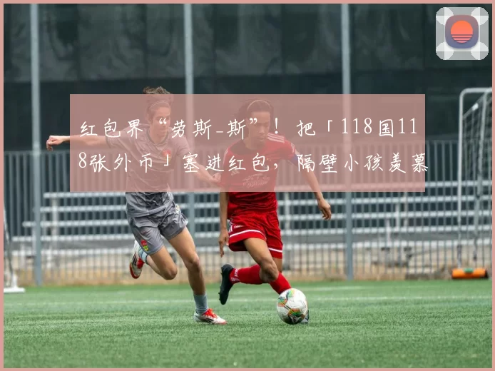 红包界“劳斯_斯”！把「118国118张外币」塞进红包，隔壁小孩羡慕哭了！