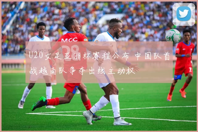 U20女足亚洲杯赛程公布 中国队首战越南队争夺出线主动权