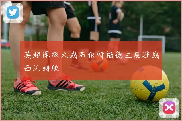 英超保级大战布伦特福德主场迎战西汉姆联