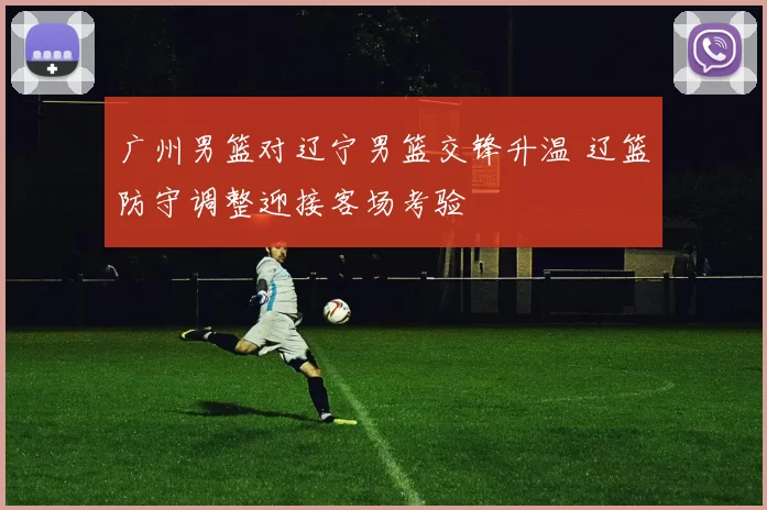 广州男篮对辽宁男篮交锋升温 辽篮防守调整迎接客场考验