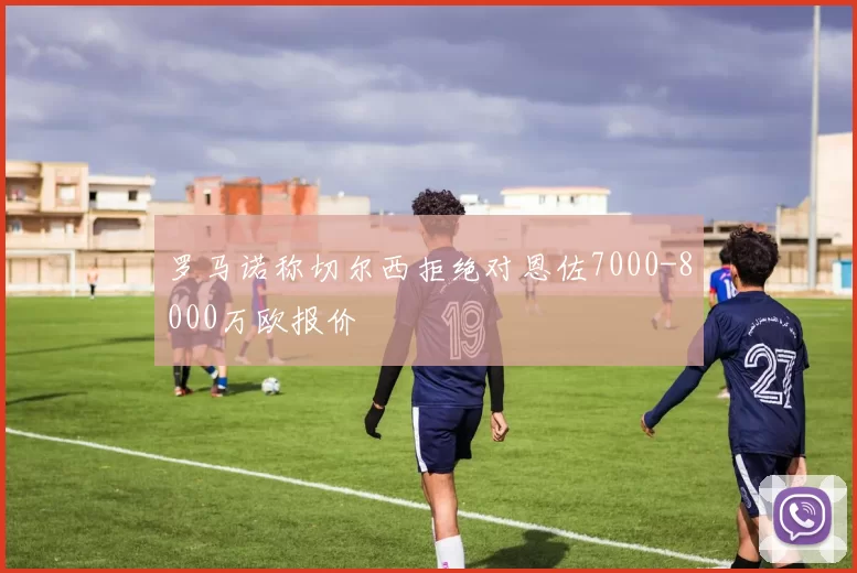 罗马诺称切尔西拒绝对恩佐7000-8000万欧报价