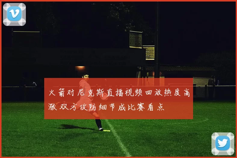 火箭对尼克斯直播视频回放热度高涨 双方攻防细节成比赛看点