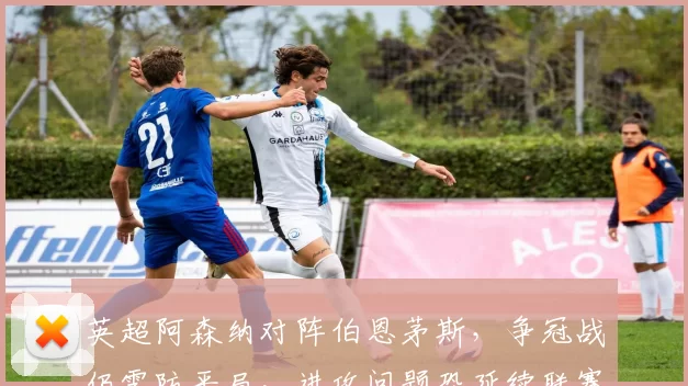 英超阿森纳对阵伯恩茅斯，争冠战仍需防平局，进攻问题恐延续联赛