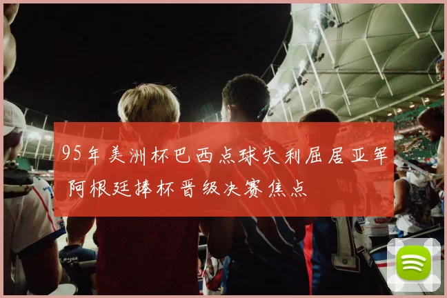 95年美洲杯巴西点球失利屈居亚军 阿根廷捧杯晋级决赛焦点