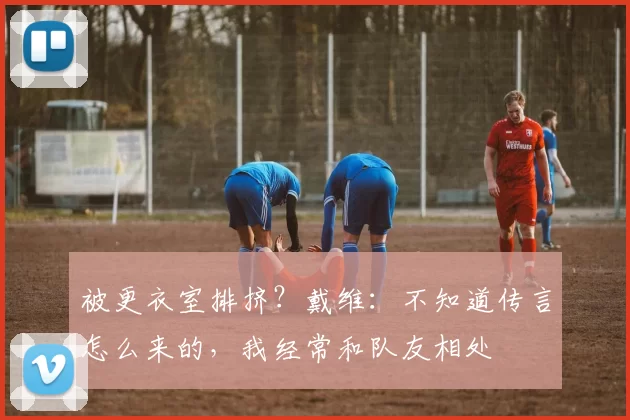 被更衣室排挤？戴维：不知道传言怎么来的，我经常和队友相处