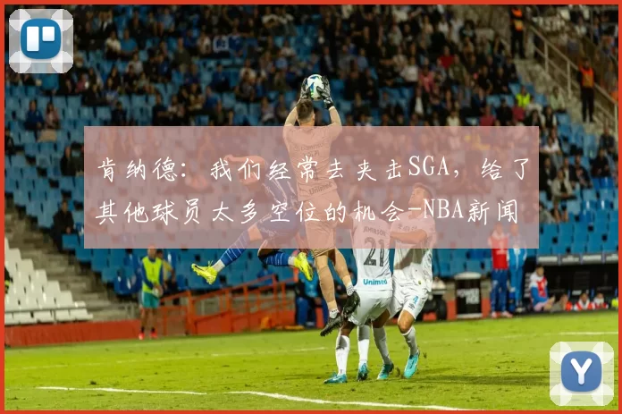 肯纳德：我们经常去夹击SGA，给了其他球员太多空位的机会-NBA新闻