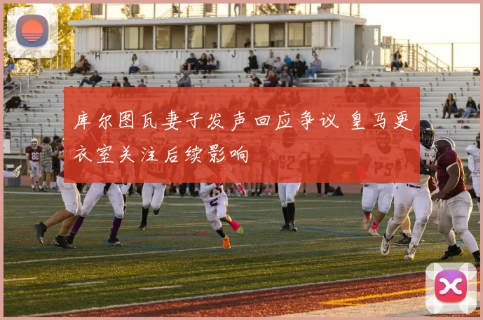 库尔图瓦妻子发声回应争议 皇马更衣室关注后续影响