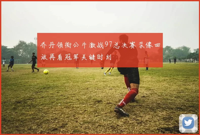 乔丹领衔公牛激战97总决赛录像回放再看冠军关键时刻