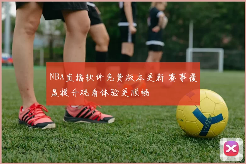 NBA直播软件免费版本更新 赛事覆盖提升观看体验更顺畅