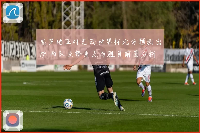 克罗地亚对巴西世界杯比分预测出炉 两队交锋看点与胜负前景分析
