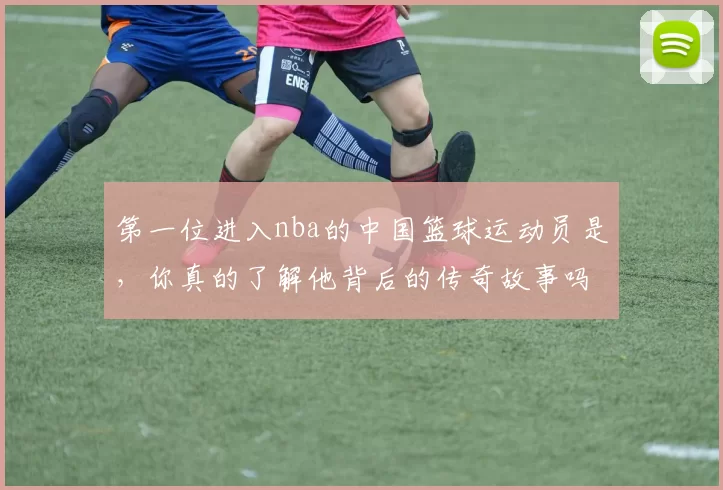 第一位进入nba的中国篮球运动员是，你真的了解他背后的传奇故事吗？