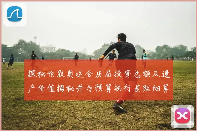 探秘伦敦奥运会历届投资总额及遗产价值揭秘并与预算执行差距细算